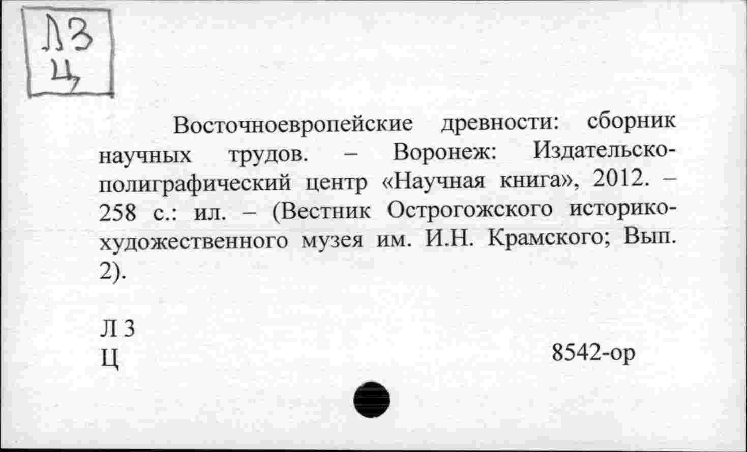 ﻿№
Восточноевропейские древности: сборник научных трудов. - Воронеж: Издательско-полиграфический центр «Научная книга», 2012. — 258 с.: ил. - (Вестник Острогожского историкохудожественного музея им. И.Н. Крамского; Вып. 2).
ЛЗ ц
8542-ор